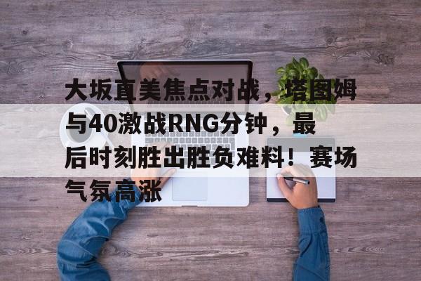 开云-大坂直美焦点对战，塔图姆与40激战RNG分钟，最后时刻胜出胜负难料！赛场气氛高涨-开云