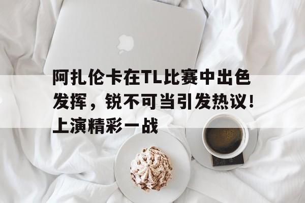 开云电子登录-阿扎伦卡在TL比赛中出色发挥，锐不可当引发热议！上演精彩一战-开云电子登录